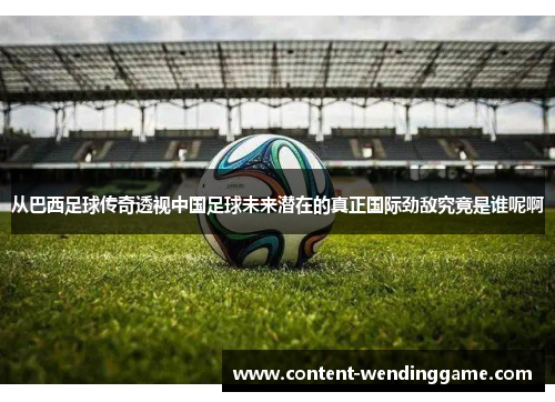 从巴西足球传奇透视中国足球未来潜在的真正国际劲敌究竟是谁呢啊