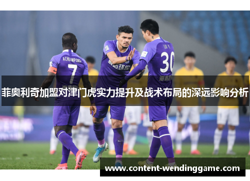 菲奥利奇加盟对津门虎实力提升及战术布局的深远影响分析